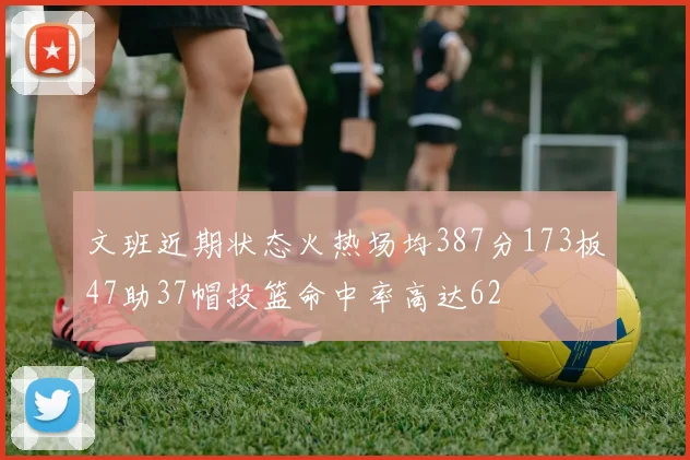 文班近期状态火热场均387分173板47助37帽投篮命中率高达62