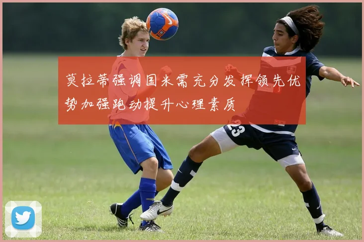 莫拉蒂强调国米需充分发挥领先优势加强跑动提升心理素质