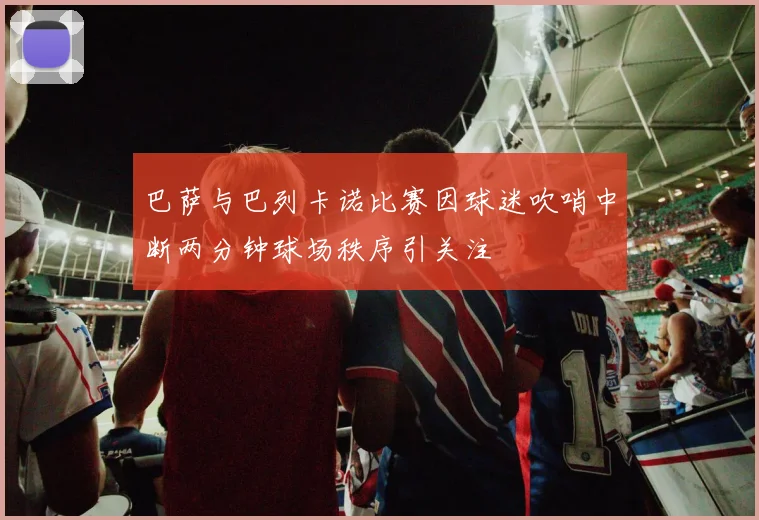 巴萨与巴列卡诺比赛因球迷吹哨中断两分钟球场秩序引关注