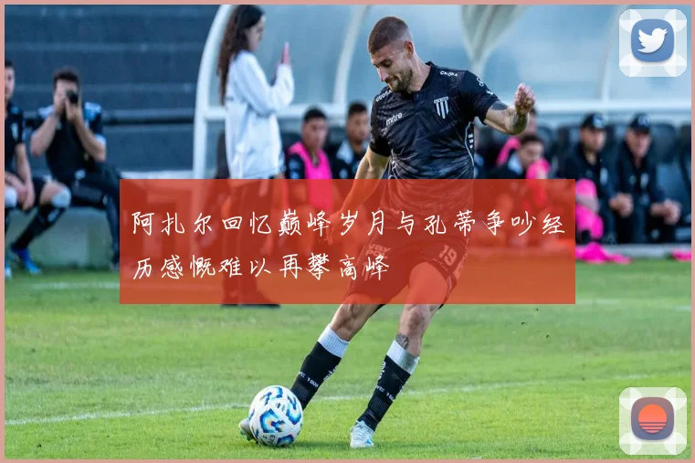 阿扎尔回忆巅峰岁月与孔蒂争吵经历感慨难以再攀高峰