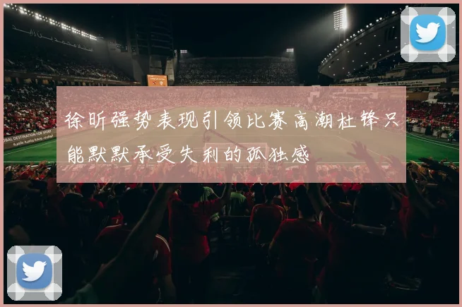徐昕强势表现引领比赛高潮杜锋只能默默承受失利的孤独感