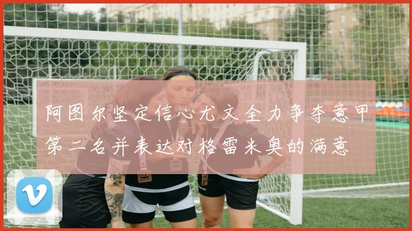 阿图尔坚定信心尤文全力争夺意甲第二名并表达对格雷米奥的满意