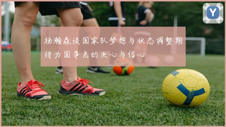 杨瀚森谈国家队梦想与状态调整期待为国争光的决心与信心