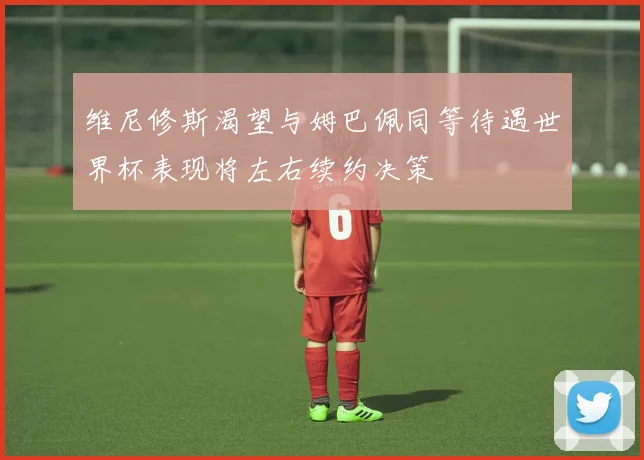 维尼修斯渴望与姆巴佩同等待遇世界杯表现将左右续约决策