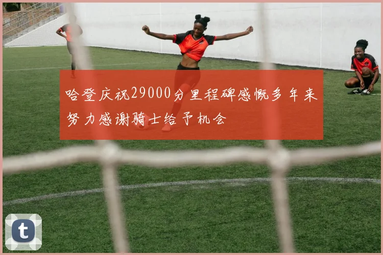 哈登庆祝29000分里程碑感慨多年来努力感谢骑士给予机会