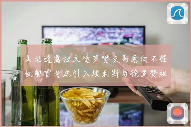 美记透露拉文德罗赞交易意向不强快船曾考虑引入埃利斯与德罗赞组合