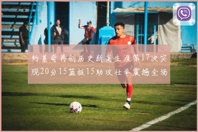 约基奇再创历史新高生涯第17次实现20分15篮板15助攻壮举震撼全场