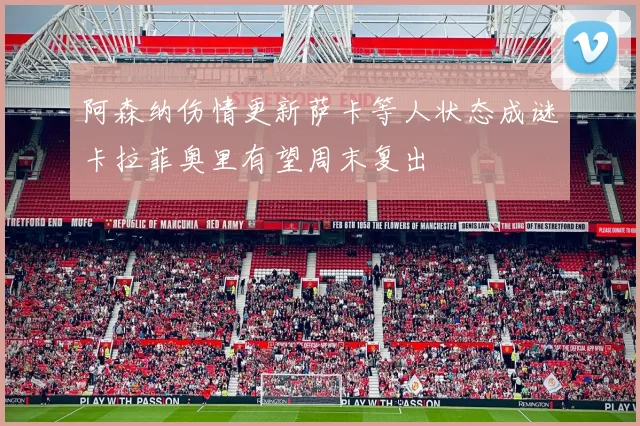 阿森纳伤情更新萨卡等人状态成谜卡拉菲奥里有望周末复出