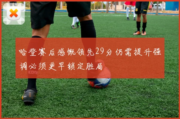 哈登赛后感慨领先29分仍需提升强调必须更早锁定胜局