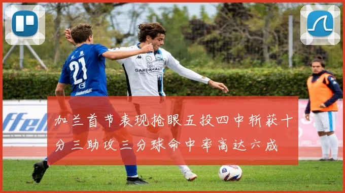 加兰首节表现抢眼五投四中斩获十分三助攻三分球命中率高达六成