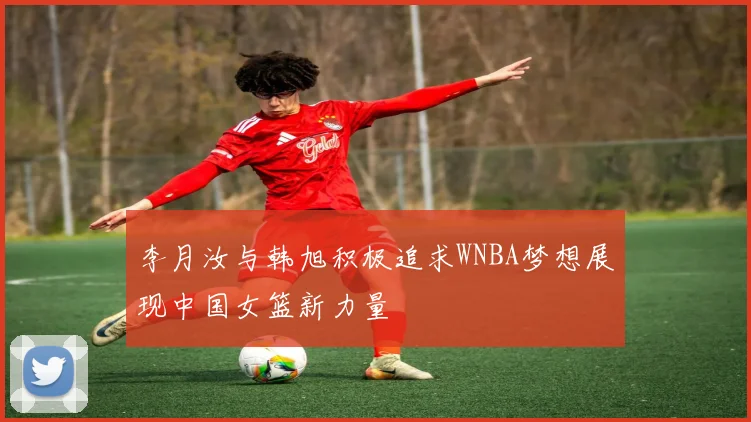 李月汝与韩旭积极追求WNBA梦想展现中国女篮新力量