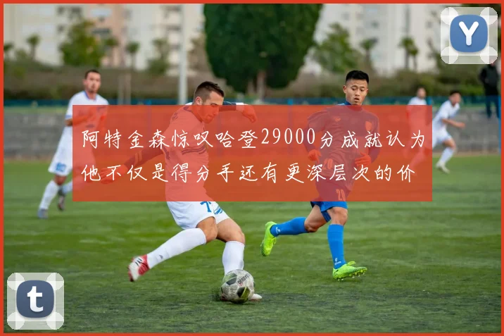 阿特金森惊叹哈登29000分成就认为他不仅是得分手还有更深层次的价值