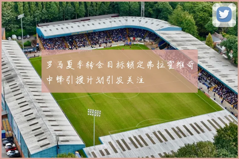罗马夏季转会目标锁定弗拉霍维奇中锋引援计划引发关注