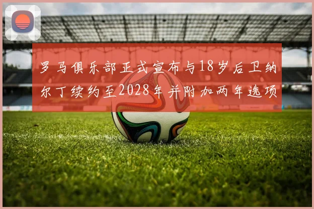 罗马俱乐部正式宣布与18岁后卫纳尔丁续约至2028年并附加两年选项