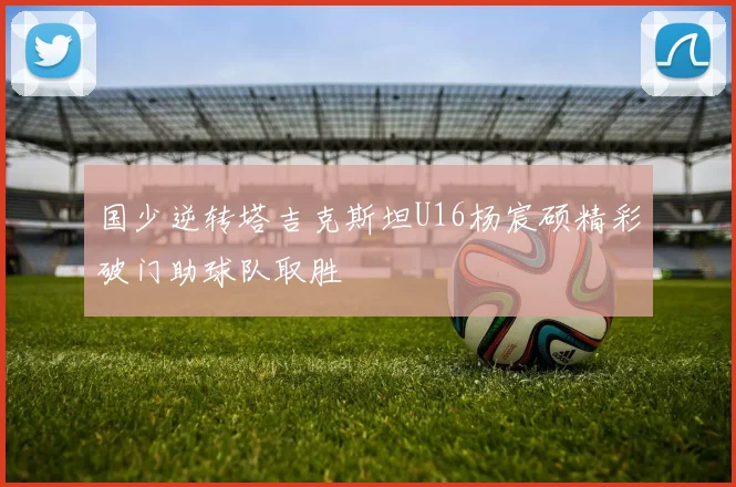 国少逆转塔吉克斯坦U16杨宸硕精彩破门助球队取胜