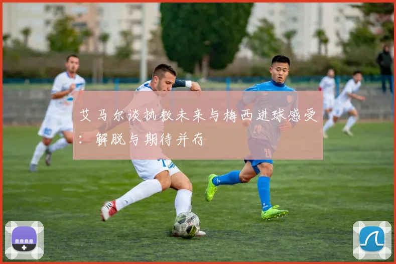艾马尔谈执教未来与梅西进球感受：解脱与期待并存