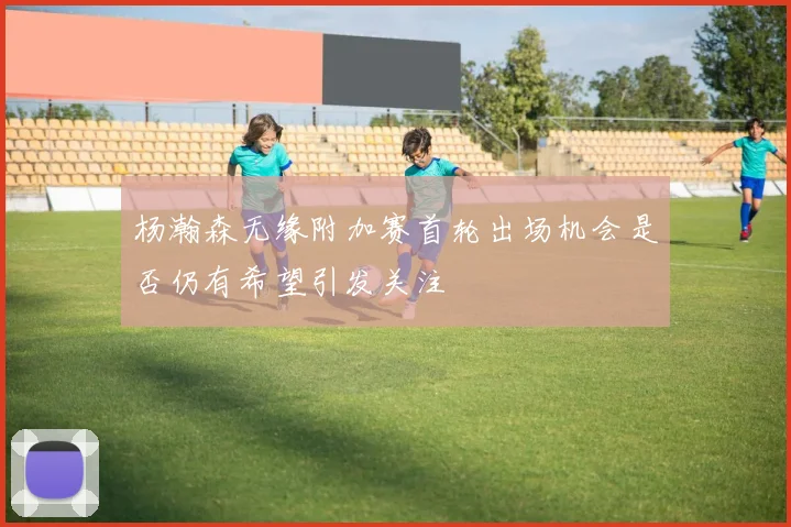 杨瀚森无缘附加赛首轮出场机会是否仍有希望引发关注