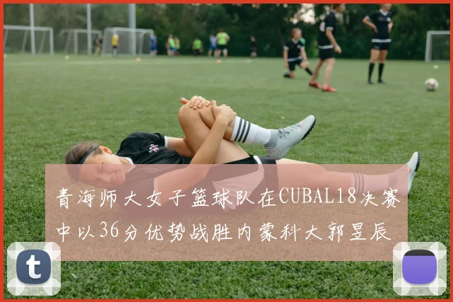 青海师大女子篮球队在CUBAL18决赛中以36分优势战胜内蒙科大郭昱辰表现出色