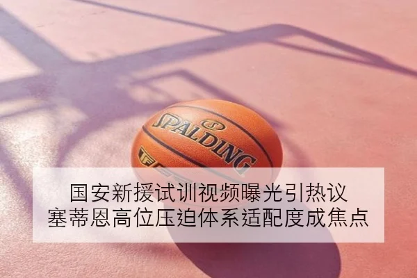 国安新援试训视频曝光引热议 塞蒂恩高位压迫体系适配度成焦点